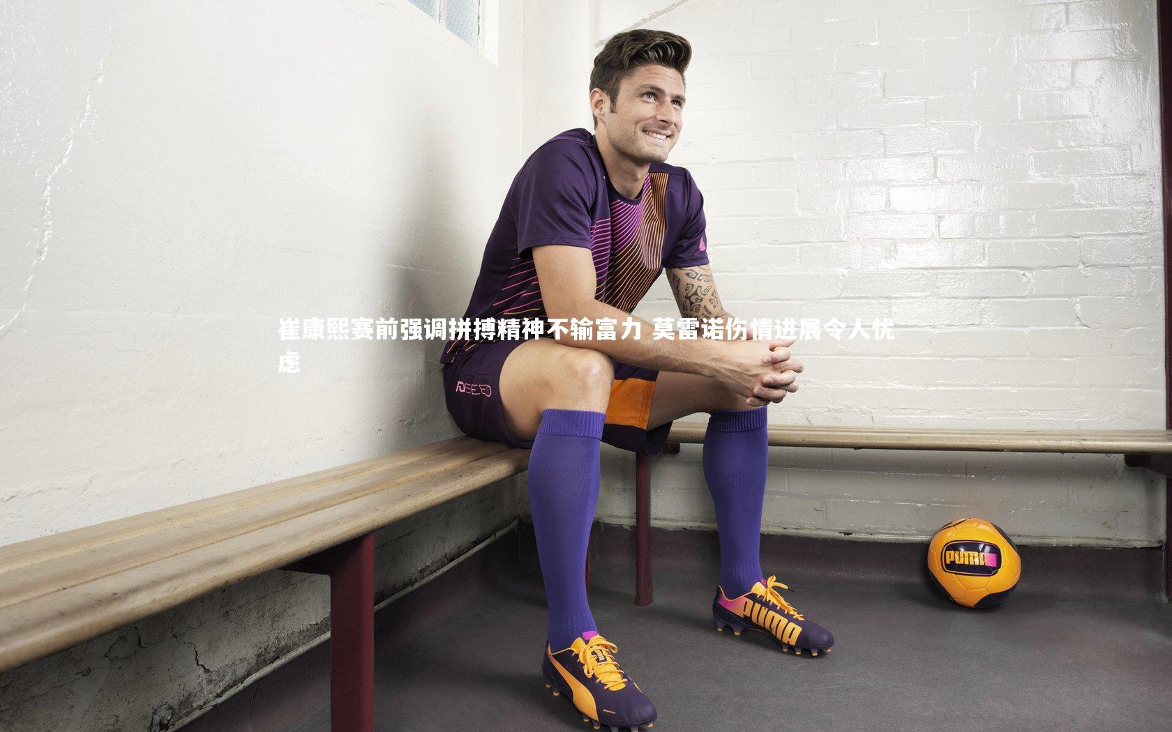 崔康熙赛前强调拼搏精神不输富力 莫雷诺伤情进展令人忧虑